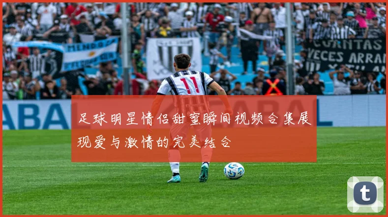 足球明星情侣甜蜜瞬间视频合集展现爱与激情的完美结合