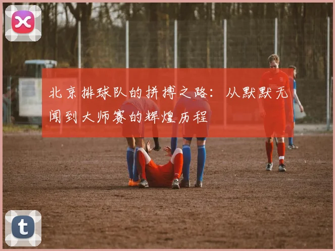 北京排球队的拼搏之路：从默默无闻到大师赛的辉煌历程