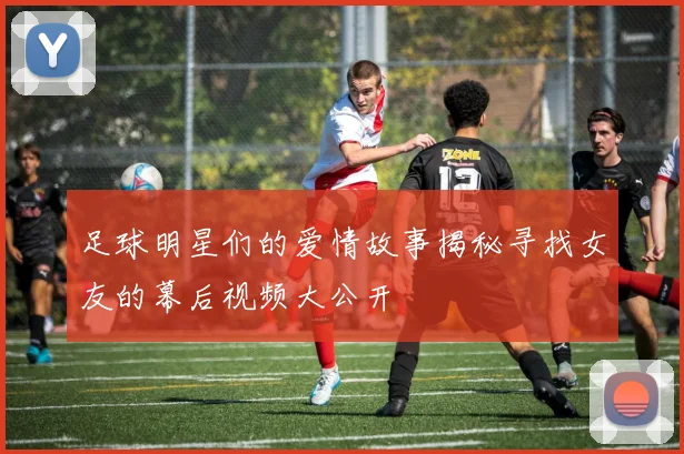 足球明星们的爱情故事揭秘寻找女友的幕后视频大公开