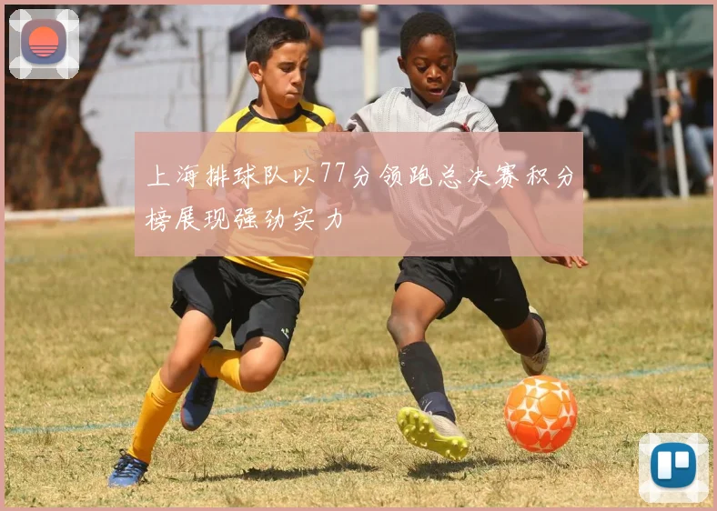 上海排球队以77分领跑总决赛积分榜展现强劲实力