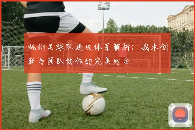 杭州足球队进攻体系解析：战术创新与团队协作的完美结合