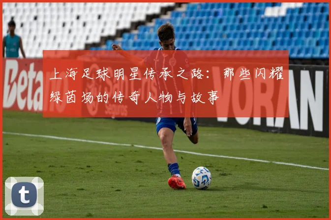 上海足球明星传承之路：那些闪耀绿茵场的传奇人物与故事
