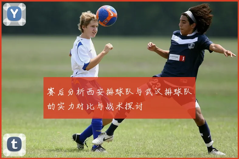 赛后分析西安排球队与武汉排球队的实力对比与战术探讨