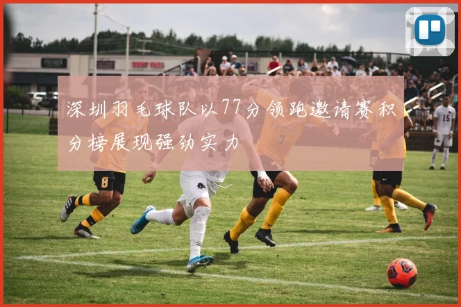 深圳羽毛球队以77分领跑邀请赛积分榜展现强劲实力