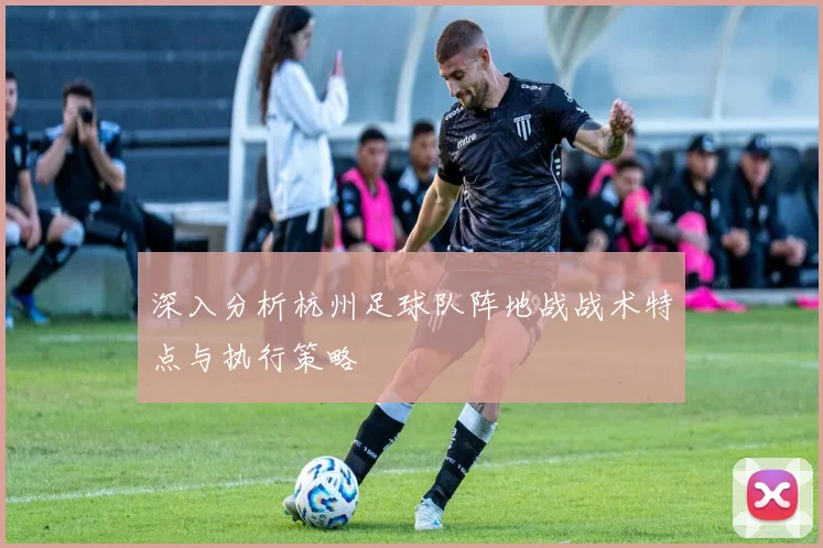 深入分析杭州足球队阵地战战术特点与执行策略