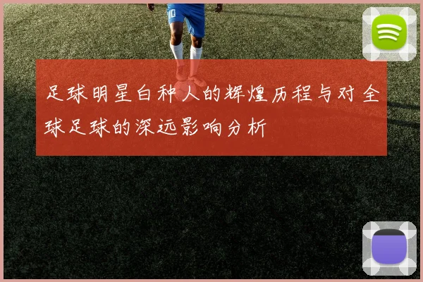 足球明星白种人的辉煌历程与对全球足球的深远影响分析