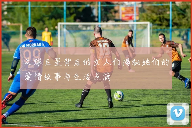 足球巨星背后的女人们揭秘她们的爱情故事与生活点滴
