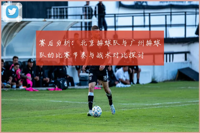 赛后分析：北京排球队与广州排球队的比赛节奏与战术对比探讨