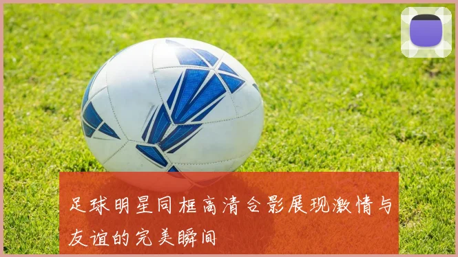 足球明星同框高清合影展现激情与友谊的完美瞬间