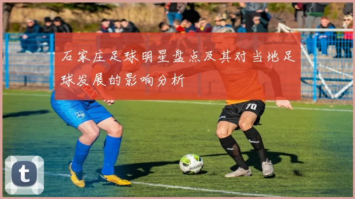 石家庄足球明星盘点及其对当地足球发展的影响分析