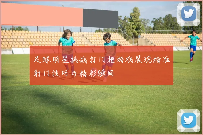 足球明星挑战打门框游戏展现精准射门技巧与精彩瞬间