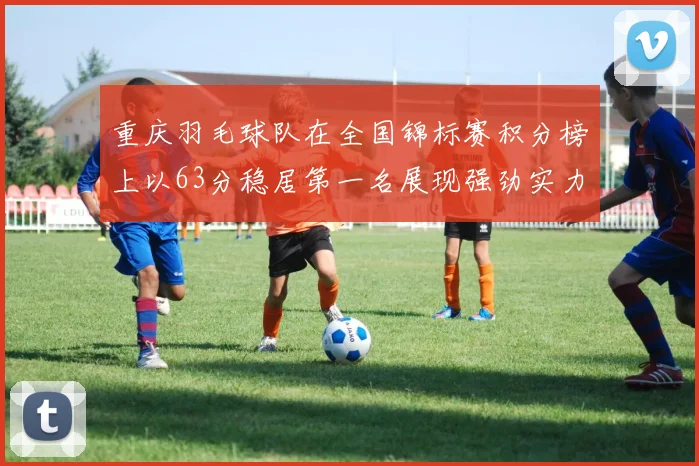 重庆羽毛球队在全国锦标赛积分榜上以63分稳居第一名展现强劲实力