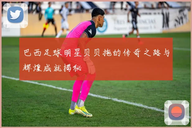 巴西足球明星贝贝拖的传奇之路与辉煌成就揭秘