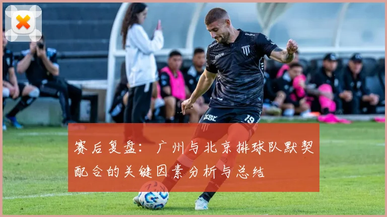 赛后复盘：广州与北京排球队默契配合的关键因素分析与总结
