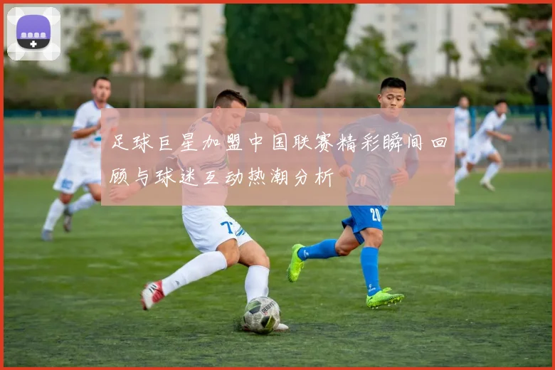 足球巨星加盟中国联赛精彩瞬间回顾与球迷互动热潮分析