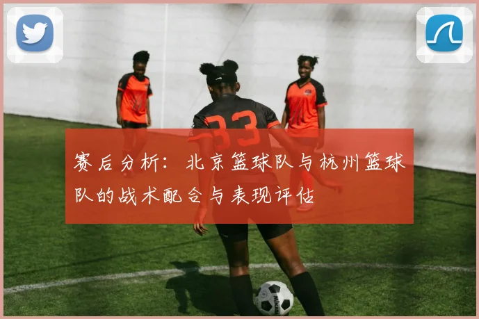 赛后分析：北京篮球队与杭州篮球队的战术配合与表现评估