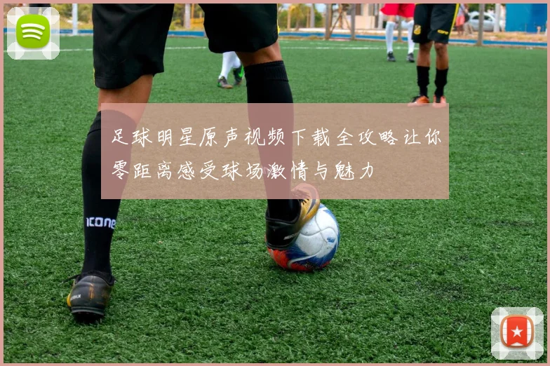 足球明星原声视频下载全攻略让你零距离感受球场激情与魅力