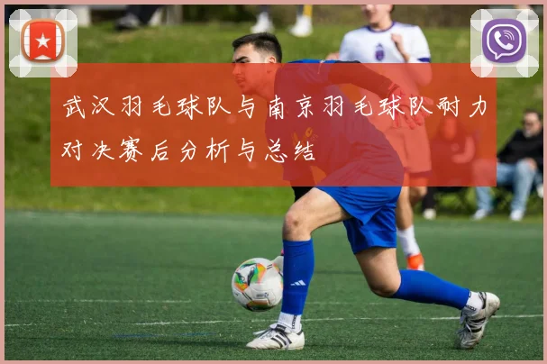 武汉羽毛球队与南京羽毛球队耐力对决赛后分析与总结