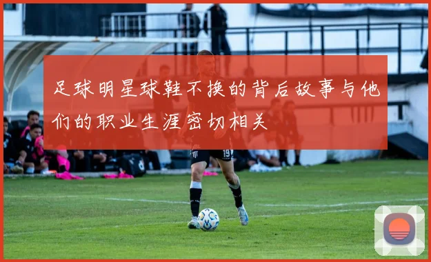 足球明星球鞋不换的背后故事与他们的职业生涯密切相关
