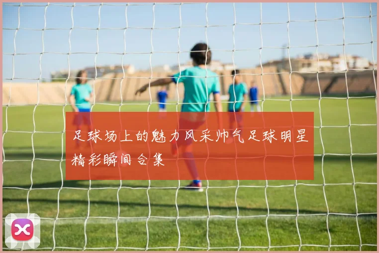 足球场上的魅力风采帅气足球明星精彩瞬间合集