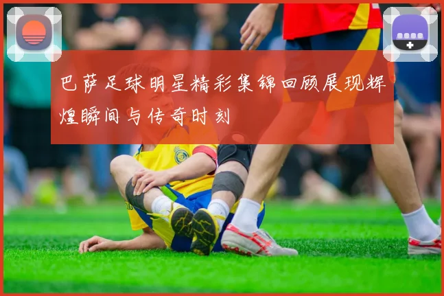巴萨足球明星精彩集锦回顾展现辉煌瞬间与传奇时刻