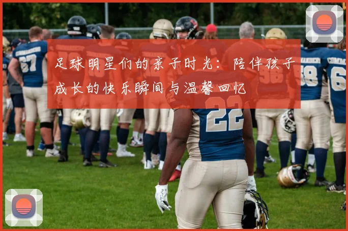 足球明星们的亲子时光：陪伴孩子成长的快乐瞬间与温馨回忆