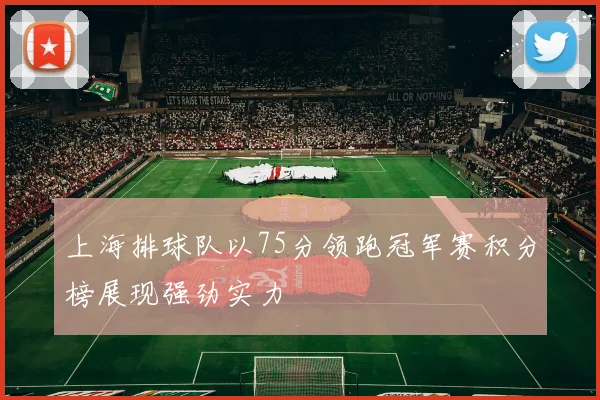 上海排球队以75分领跑冠军赛积分榜展现强劲实力