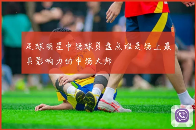 足球明星中场球员盘点谁是场上最具影响力的中场大师