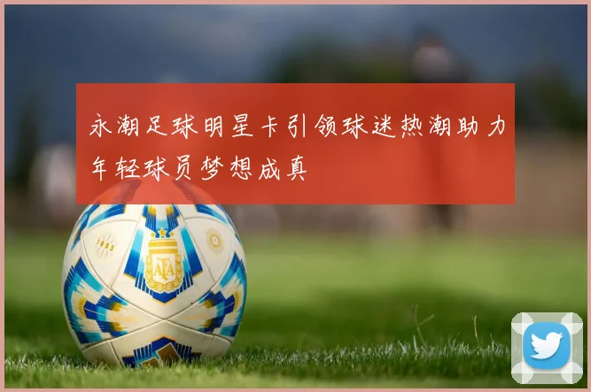 永潮足球明星卡引领球迷热潮助力年轻球员梦想成真