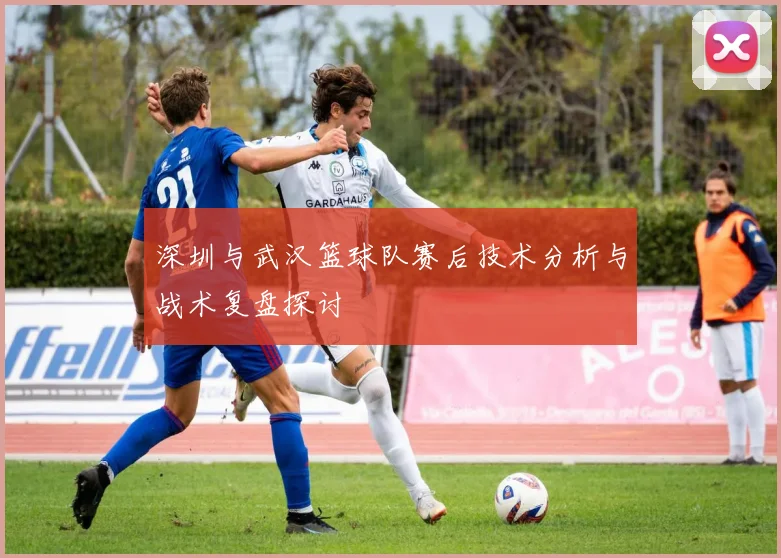 深圳与武汉篮球队赛后技术分析与战术复盘探讨