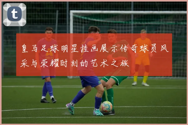 皇马足球明星挂画展示传奇球员风采与荣耀时刻的艺术之旅