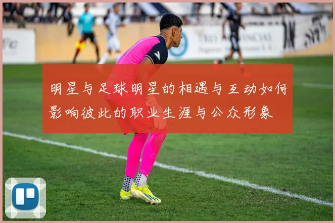 明星与足球明星的相遇与互动如何影响彼此的职业生涯与公众形象