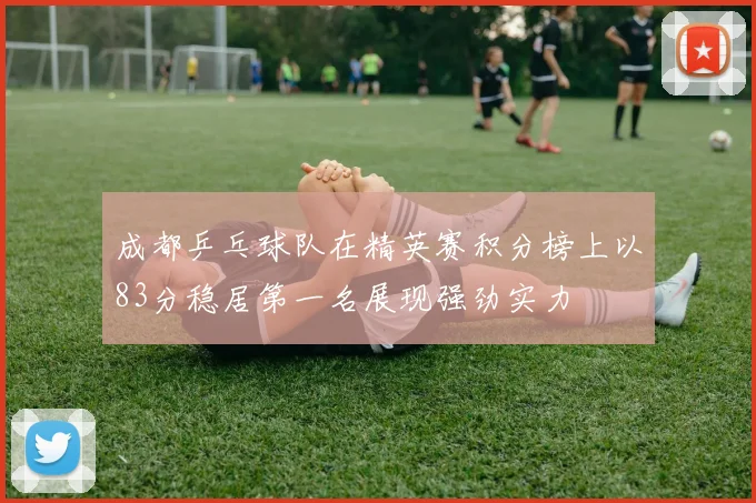 成都乒乓球队在精英赛积分榜上以83分稳居第一名展现强劲实力