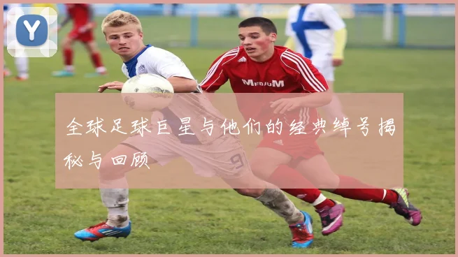 全球足球巨星与他们的经典绰号揭秘与回顾