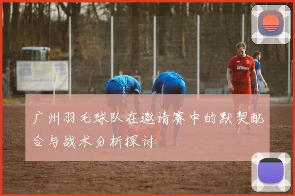 广州羽毛球队在邀请赛中的默契配合与战术分析探讨