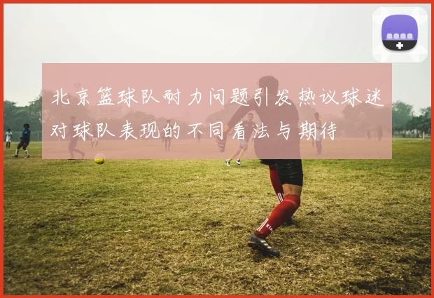 北京篮球队耐力问题引发热议球迷对球队表现的不同看法与期待