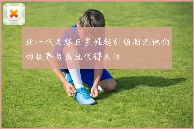 新一代足球巨星崛起引领潮流他们的故事与成就值得关注
