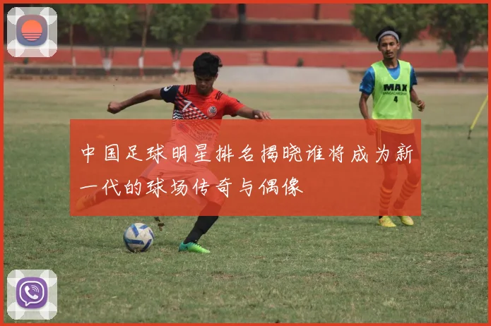 中国足球明星排名揭晓谁将成为新一代的球场传奇与偶像