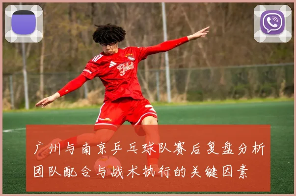广州与南京乒乓球队赛后复盘分析团队配合与战术执行的关键因素