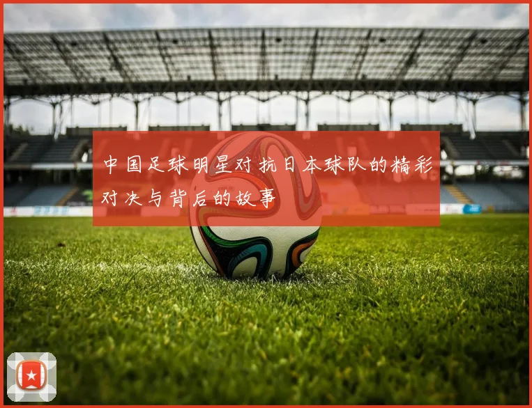 中国足球明星对抗日本球队的精彩对决与背后的故事
