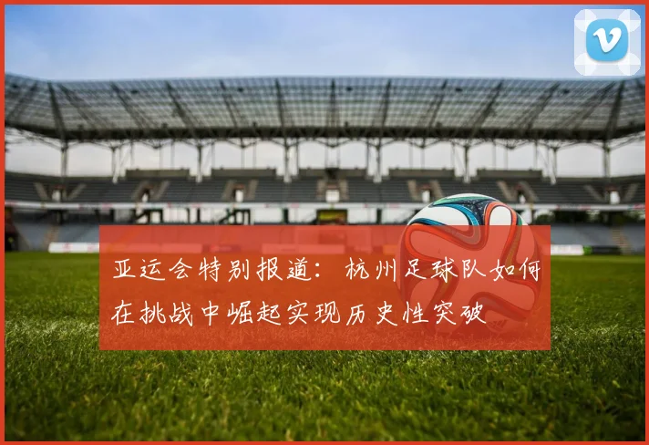 亚运会特别报道：杭州足球队如何在挑战中崛起实现历史性突破