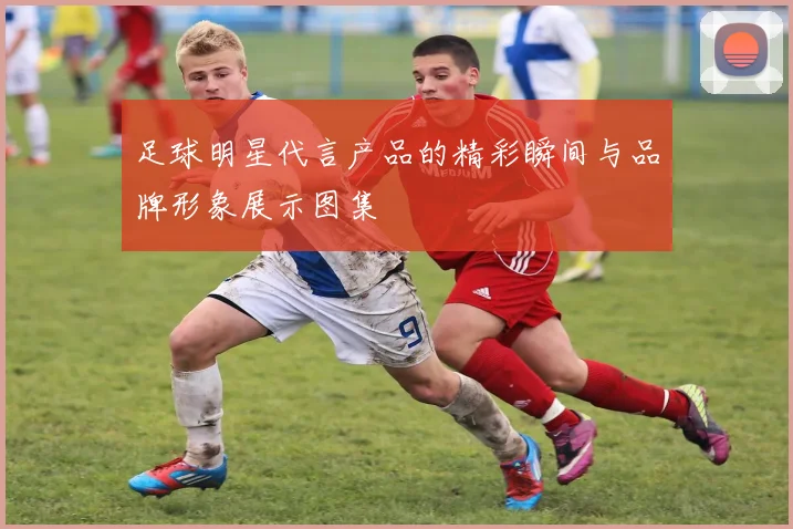 足球明星代言产品的精彩瞬间与品牌形象展示图集