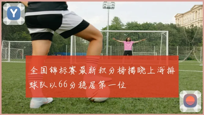 全国锦标赛最新积分榜揭晓上海排球队以66分稳居第一位