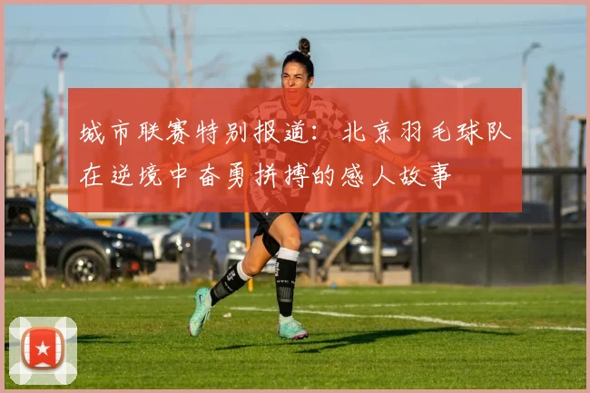 城市联赛特别报道：北京羽毛球队在逆境中奋勇拼搏的感人故事