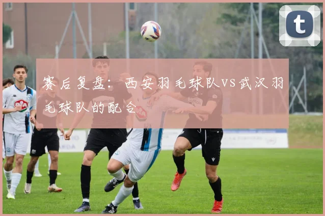 赛后复盘：西安羽毛球队vs武汉羽毛球队的配合