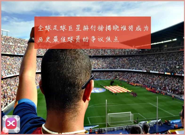 全球足球巨星排行榜揭晓谁将成为历史最佳球员的争议焦点