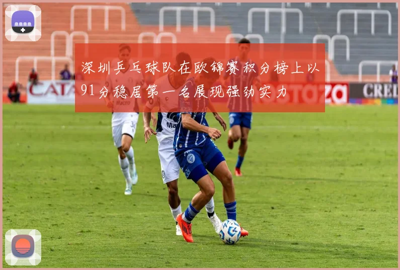 深圳乒乓球队在欧锦赛积分榜上以91分稳居第一名展现强劲实力