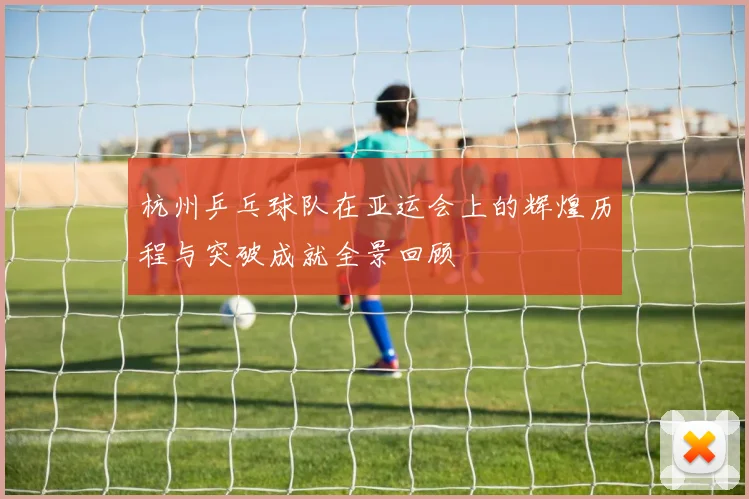 杭州乒乓球队在亚运会上的辉煌历程与突破成就全景回顾