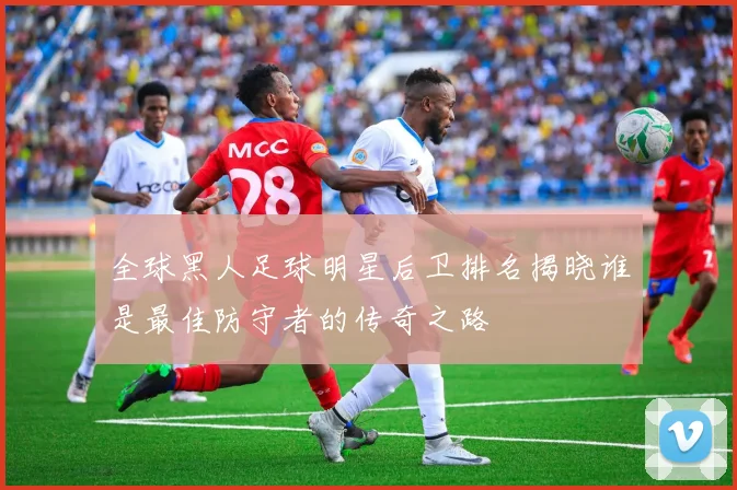 全球黑人足球明星后卫排名揭晓谁是最佳防守者的传奇之路