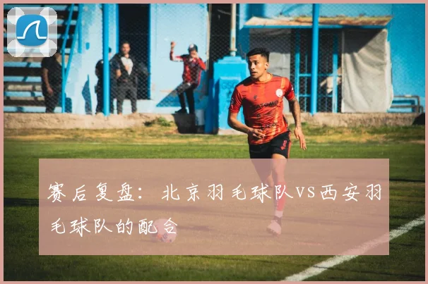 赛后复盘：北京羽毛球队vs西安羽毛球队的配合